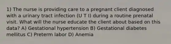 1) The nurse is providing care to a pregnant client diagnosed with a urinary tract infection (U T I) during a routine prenatal visit. What will the nurse educate the client about based on this data? A) Gestational hypertension B) Gestational diabetes mellitus C) Preterm labor D) Anemia