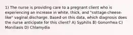 1) The nurse is providing care to a pregnant client who is experiencing an increase in white, thick, and "cottage-cheese-like" vaginal discharge. Based on this data, which diagnosis does the nurse anticipate for this client? A) Syphilis B) Gonorrhea C) Moniliasis D) Chlamydia