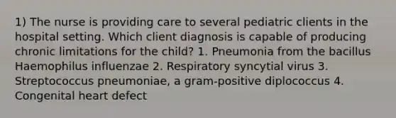 1) The nurse is providing care to several pediatric clients in the hospital setting. Which client diagnosis is capable of producing chronic limitations for the child? 1. Pneumonia from the bacillus Haemophilus influenzae 2. Respiratory syncytial virus 3. Streptococcus pneumoniae, a gram-positive diplococcus 4. Congenital heart defect