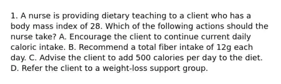 1. A nurse is providing dietary teaching to a client who has a body mass index of 28. Which of the following actions should the nurse take? A. Encourage the client to continue current daily caloric intake. B. Recommend a total fiber intake of 12g each day. C. Advise the client to add 500 calories per day to the diet. D. Refer the client to a weight-loss support group.