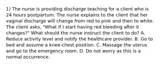 1) The nurse is providing discharge teaching for a client who is 24 hours postpartum. The nurse explains to the client that her vaginal discharge will change from red to pink and then to white. The client asks, "What if I start having red bleeding after it changes?" What should the nurse instruct the client to do? A. Reduce activity level and notify the healthcare provider. B. Go to bed and assume a knee-chest position. C. Massage the uterus and go to the emergency room. D. Do not worry as this is a normal occurrence.