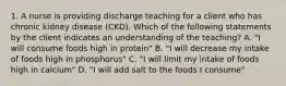 1. A nurse is providing discharge teaching for a client who has chronic kidney disease (CKD). Which of the following statements by the client indicates an understanding of the teaching? A. "I will consume foods high in protein" B. "I will decrease my intake of foods high in phosphorus" C. "I will limit my intake of foods high in calcium" D. "I will add salt to the foods I consume"