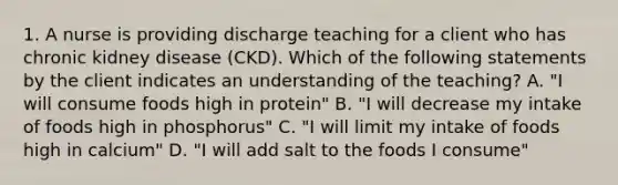 1. A nurse is providing discharge teaching for a client who has chronic kidney disease (CKD). Which of the following statements by the client indicates an understanding of the teaching? A. "I will consume foods high in protein" B. "I will decrease my intake of foods high in phosphorus" C. "I will limit my intake of foods high in calcium" D. "I will add salt to the foods I consume"