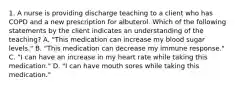 1. A nurse is providing discharge teaching to a client who has COPD and a new prescription for albuterol. Which of the following statements by the client indicates an understanding of the teaching? A. "This medication can increase my blood sugar levels." B. "This medication can decrease my immune response." C. "I can have an increase in my heart rate while taking this medication." D. "I can have mouth sores while taking this medication."