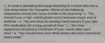 1. A nurse is providing discharge teaching to a client who has a new prescription for Clozapine. Which of the following statements should the nurse include in the teaching? a. "You should have a high-carbohydrate snack between meals and at bedtime." b. "You are likely to develop hand tremors if you take this medication for a long period of time." c. "You may experience temporary numbness of your mouth after each dose." d. "You should have your white blood cell count monitored every week."