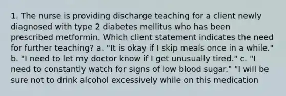 1. The nurse is providing discharge teaching for a client newly diagnosed with type 2 diabetes mellitus who has been prescribed metformin. Which client statement indicates the need for further teaching? a. "It is okay if I skip meals once in a while." b. "I need to let my doctor know if I get unusually tired." c. "I need to constantly watch for signs of low blood sugar." "I will be sure not to drink alcohol excessively while on this medication