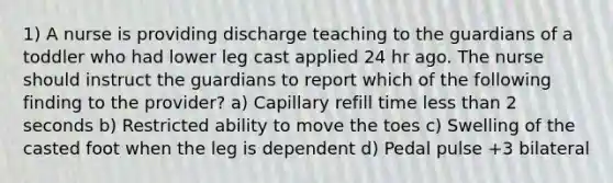 1) A nurse is providing discharge teaching to the guardians of a toddler who had lower leg cast applied 24 hr ago. The nurse should instruct the guardians to report which of the following finding to the provider? a) Capillary refill time less than 2 seconds b) Restricted ability to move the toes c) Swelling of the casted foot when the leg is dependent d) Pedal pulse +3 bilateral