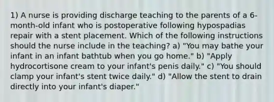 1) A nurse is providing discharge teaching to the parents of a 6-month-old infant who is postoperative following hypospadias repair with a stent placement. Which of the following instructions should the nurse include in the teaching? a) "You may bathe your infant in an infant bathtub when you go home." b) "Apply hydrocortisone cream to your infant's penis daily." c) "You should clamp your infant's stent twice daily." d) "Allow the stent to drain directly into your infant's diaper."