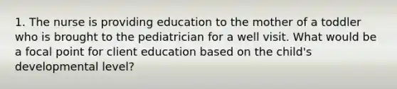 1. The nurse is providing education to the mother of a toddler who is brought to the pediatrician for a well visit. What would be a focal point for client education based on the child's developmental level?