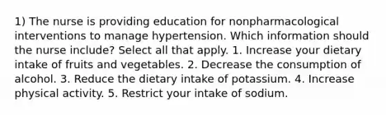 1) The nurse is providing education for nonpharmacological interventions to manage hypertension. Which information should the nurse include? Select all that apply. 1. Increase your dietary intake of fruits and vegetables. 2. Decrease the consumption of alcohol. 3. Reduce the dietary intake of potassium. 4. Increase physical activity. 5. Restrict your intake of sodium.