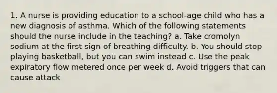 1. A nurse is providing education to a school-age child who has a new diagnosis of asthma. Which of the following statements should the nurse include in the teaching? a. Take cromolyn sodium at the first sign of breathing difficulty. b. You should stop playing basketball, but you can swim instead c. Use the peak expiratory flow metered once per week d. Avoid triggers that can cause attack