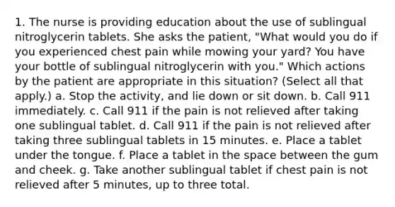 1. The nurse is providing education about the use of sublingual nitroglycerin tablets. She asks the patient, "What would you do if you experienced chest pain while mowing your yard? You have your bottle of sublingual nitroglycerin with you." Which actions by the patient are appropriate in this situation? (Select all that apply.) a. Stop the activity, and lie down or sit down. b. Call 911 immediately. c. Call 911 if the pain is not relieved after taking one sublingual tablet. d. Call 911 if the pain is not relieved after taking three sublingual tablets in 15 minutes. e. Place a tablet under the tongue. f. Place a tablet in the space between the gum and cheek. g. Take another sublingual tablet if chest pain is not relieved after 5 minutes, up to three total.