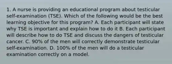 1. A nurse is providing an educational program about testicular self-examination (TSE). Which of the following would be the best learning objective for this program? A. Each participant will state why TSE is important and explain how to do it B. Each participant will describe how to do TSE and discuss the dangers of testicular cancer. C. 90% of the men will correctly demonstrate testicular self-examination. D. 100% of the men will do a testicular examination correctly on a model.