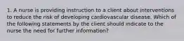 1. A nurse is providing instruction to a client about interventions to reduce the risk of developing cardiovascular disease. Which of the following statements by the client should indicate to the nurse the need for further information?