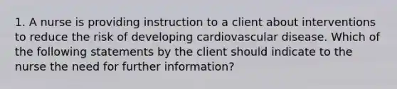 1. A nurse is providing instruction to a client about interventions to reduce the risk of developing cardiovascular disease. Which of the following statements by the client should indicate to the nurse the need for further information?