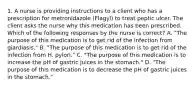 1. A nurse is providing instructions to a client who has a prescription for metronidazole (Flagyl) to treat peptic ulcer. The client asks the nurse why this medication has been prescribed. Which of the following responses by the nurse is correct? A. "The purpose of this medication is to get rid of the infection from giardiasis." B. "The purpose of this medication is to get rid of the infection from H. pylori." C. "The purpose of this medication is to increase the pH of gastric juices in the stomach." D. "The purpose of this medication is to decrease the pH of gastric juices in the stomach."