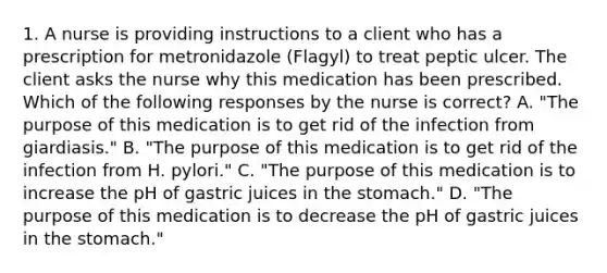 1. A nurse is providing instructions to a client who has a prescription for metronidazole (Flagyl) to treat peptic ulcer. The client asks the nurse why this medication has been prescribed. Which of the following responses by the nurse is correct? A. "The purpose of this medication is to get rid of the infection from giardiasis." B. "The purpose of this medication is to get rid of the infection from H. pylori." C. "The purpose of this medication is to increase the pH of gastric juices in the stomach." D. "The purpose of this medication is to decrease the pH of gastric juices in the stomach."