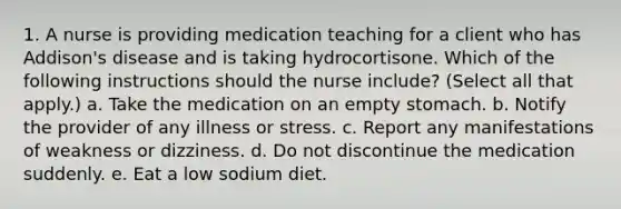 1. A nurse is providing medication teaching for a client who has Addison's disease and is taking hydrocortisone. Which of the following instructions should the nurse include? (Select all that apply.) a. Take the medication on an empty stomach. b. Notify the provider of any illness or stress. c. Report any manifestations of weakness or dizziness. d. Do not discontinue the medication suddenly. e. Eat a low sodium diet.