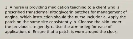 1. A nurse is providing medication teaching to a client who is prescribed transdermal nitroglycerin patches for management of angina. Which instruction should the nurse include? a. Apply the patch on the same site consistently. b. Cleanse the skin under the previous site gently. c. Use the arm or leg for ease of application. d. Ensure that a patch is worn around the clock.