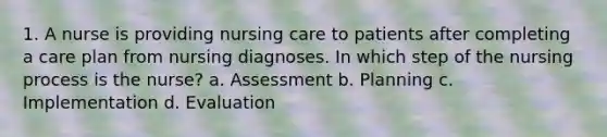 1. A nurse is providing nursing care to patients after completing a care plan from nursing diagnoses. In which step of the nursing process is the nurse? a. Assessment b. Planning c. Implementation d. Evaluation