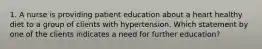 1. A nurse is providing patient education about a heart healthy diet to a group of clients with hypertension. Which statement by one of the clients indicates a need for further education?