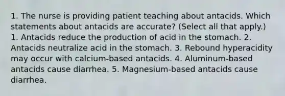 1. The nurse is providing patient teaching about antacids. Which statements about antacids are accurate? (Select all that apply.) 1. Antacids reduce the production of acid in the stomach. 2. Antacids neutralize acid in the stomach. 3. Rebound hyperacidity may occur with calcium-based antacids. 4. Aluminum-based antacids cause diarrhea. 5. Magnesium-based antacids cause diarrhea.