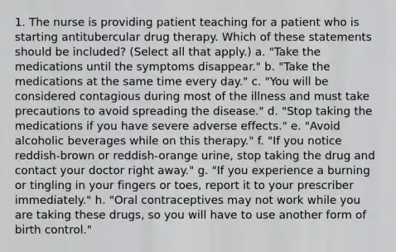 1. The nurse is providing patient teaching for a patient who is starting antitubercular drug therapy. Which of these statements should be included? (Select all that apply.) a. "Take the medications until the symptoms disappear." b. "Take the medications at the same time every day." c. "You will be considered contagious during most of the illness and must take precautions to avoid spreading the disease." d. "Stop taking the medications if you have severe adverse effects." e. "Avoid alcoholic beverages while on this therapy." f. "If you notice reddish-brown or reddish-orange urine, stop taking the drug and contact your doctor right away." g. "If you experience a burning or tingling in your fingers or toes, report it to your prescriber immediately." h. "Oral contraceptives may not work while you are taking these drugs, so you will have to use another form of birth control."