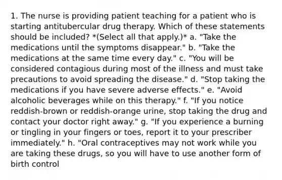 1. The nurse is providing patient teaching for a patient who is starting antitubercular drug therapy. Which of these statements should be included? *(Select all that apply.)* a. "Take the medications until the symptoms disappear." b. "Take the medications at the same time every day." c. "You will be considered contagious during most of the illness and must take precautions to avoid spreading the disease." d. "Stop taking the medications if you have severe adverse effects." e. "Avoid alcoholic beverages while on this therapy." f. "If you notice reddish-brown or reddish-orange urine, stop taking the drug and contact your doctor right away." g. "If you experience a burning or tingling in your fingers or toes, report it to your prescriber immediately." h. "Oral contraceptives may not work while you are taking these drugs, so you will have to use another form of birth control