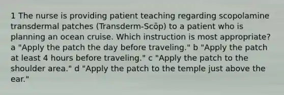 1 The nurse is providing patient teaching regarding scopolamine transdermal patches (Transderm-Scōp) to a patient who is planning an ocean cruise. Which instruction is most appropriate? a "Apply the patch the day before traveling." b "Apply the patch at least 4 hours before traveling." c "Apply the patch to the shoulder area." d "Apply the patch to the temple just above the ear."