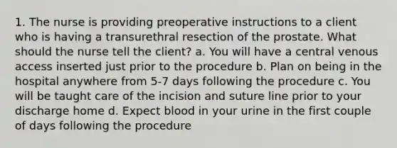 1. The nurse is providing preoperative instructions to a client who is having a transurethral resection of the prostate. What should the nurse tell the client? a. You will have a central venous access inserted just prior to the procedure b. Plan on being in the hospital anywhere from 5-7 days following the procedure c. You will be taught care of the incision and suture line prior to your discharge home d. Expect blood in your urine in the first couple of days following the procedure