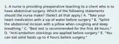 1. A nurse is providing preoperative teaching to a client who is to have abdominal surgery. Which of the following statements should the nurse make? (Select all that apply.) A. "Take your heart medication with a sip of water before surgery." B. "Splint the abdominal incision with a pillow when coughing and deep breathing." C. "Bed rest is recommended for the first 48 hours." D. "Anti-embolism stockings are applied before surgery." E. "You can eat solid foods up to 4 hours before surgery."