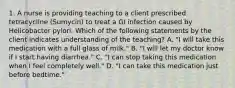 1. A nurse is providing teaching to a client prescribed tetracycline (Sumycin) to treat a GI infection caused by Helicobacter pylori. Which of the following statements by the client indicates understanding of the teaching? A. "I will take this medication with a full glass of milk." B. "I will let my doctor know if I start having diarrhea." C. "I can stop taking this medication when I feel completely well." D. "I can take this medication just before bedtime."