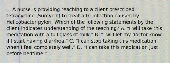 1. A nurse is providing teaching to a client prescribed tetracycline (Sumycin) to treat a GI infection caused by Helicobacter pylori. Which of the following statements by the client indicates understanding of the teaching? A. "I will take this medication with a full glass of milk." B. "I will let my doctor know if I start having diarrhea." C. "I can stop taking this medication when I feel completely well." D. "I can take this medication just before bedtime."