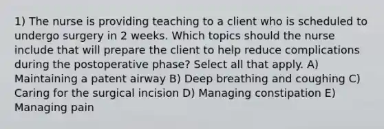 1) The nurse is providing teaching to a client who is scheduled to undergo surgery in 2 weeks. Which topics should the nurse include that will prepare the client to help reduce complications during the postoperative phase? Select all that apply. A) Maintaining a patent airway B) Deep breathing and coughing C) Caring for the surgical incision D) Managing constipation E) Managing pain