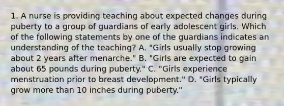 1. A nurse is providing teaching about expected changes during puberty to a group of guardians of early adolescent girls. Which of the following statements by one of the guardians indicates an understanding of the teaching? A. "Girls usually stop growing about 2 years after menarche." B. "Girls are expected to gain about 65 pounds during puberty." C. "Girls experience menstruation prior to breast development." D. "Girls typically grow more than 10 inches during puberty."