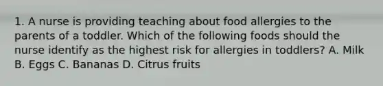 1. A nurse is providing teaching about food allergies to the parents of a toddler. Which of the following foods should the nurse identify as the highest risk for allergies in toddlers? A. Milk B. Eggs C. Bananas D. Citrus fruits