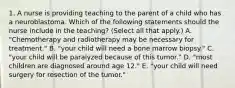 1. A nurse is providing teaching to the parent of a child who has a neuroblastoma. Which of the following statements should the nurse include in the teaching? (Select all that apply.) A. "Chemotherapy and radiotherapy may be necessary for treatment." B. "your child will need a bone marrow biopsy." C. "your child will be paralyzed because of this tumor." D. "most children are diagnosed around age 12." E. "your child will need surgery for resection of the tumor."