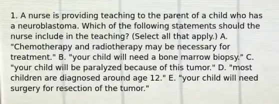 1. A nurse is providing teaching to the parent of a child who has a neuroblastoma. Which of the following statements should the nurse include in the teaching? (Select all that apply.) A. "Chemotherapy and radiotherapy may be necessary for treatment." B. "your child will need a bone marrow biopsy." C. "your child will be paralyzed because of this tumor." D. "most children are diagnosed around age 12." E. "your child will need surgery for resection of the tumor."