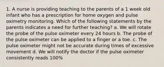 1. A nurse is providing teaching to the parents of a 1 week old infant who has a prescription for home oxygen and pulse oximetry monitoring. Which of the following statements by the parents indicates a need for further teaching? a. We will rotate the probe of the pulse oximeter every 24 hours b. The probe of the pulse oximeter can be applied to a finger or a toe. c. The pulse oximeter might not be accurate during times of excessive movement d. We will notify the doctor if the pulse oximeter consistently reads 100%