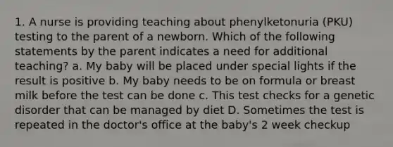 1. A nurse is providing teaching about phenylketonuria (PKU) testing to the parent of a newborn. Which of the following statements by the parent indicates a need for additional teaching? a. My baby will be placed under special lights if the result is positive b. My baby needs to be on formula or breast milk before the test can be done c. This test checks for a genetic disorder that can be managed by diet D. Sometimes the test is repeated in the doctor's office at the baby's 2 week checkup