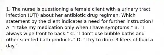 1. The nurse is questioning a female client with a urinary tract infection (UTI) about her antibiotic drug regimen. Which statement by the client indicates a need for further instruction? A. "I take my medication only when I have symptoms." B. "I always wipe front to back." C. "I don't use bubble baths and other scented bath products." D. "I try to drink 3 liters of fluid a day."