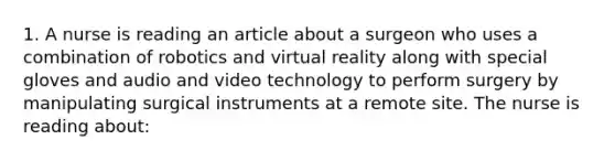 1. A nurse is reading an article about a surgeon who uses a combination of robotics and virtual reality along with special gloves and audio and video technology to perform surgery by manipulating surgical instruments at a remote site. The nurse is reading about: