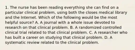 1. The nurse has been reading everything she can find on a particular clinical problem, using both the closes medical library and the Internet. Which of the following would be the most helpful source? A. A journal with a whole issue devoted to research on that clinical problem. B. A randomized controlled clinical trial related to that clinical problem. C. A researcher who has built a career on studying that clinical problem. D. A systematic review related to the clinical problem.