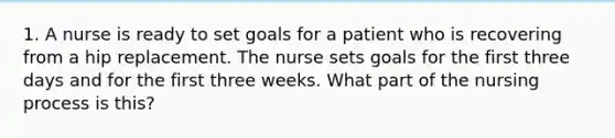 1. A nurse is ready to set goals for a patient who is recovering from a hip replacement. The nurse sets goals for the first three days and for the first three weeks. What part of the nursing process is this?