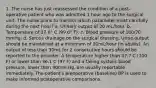 1. The nurse has just reassessed the condition of a post-operative patient who was admitted 1 hour ago to the surgical unit. The nurse plans to monitor which parameter most carefully during the next hour? a. Urinary output of 20 mL/hour. b. Temperature of 37.6° C (99.6° F). c. Blood pressure of 100/70 mmHg. d. Serous drainage on the surgical dressing. Urine output should be maintained at a minimum of 30mL/hour (in adults). An output of less than 30mL for 2 consecutive hours should be reported to the provider. A temperature higher than 37.7 C (100 F) or lower than 36.1 C (97 F) and a falling systolic blood pressure, lower than 90mm Hg, are usually reportable immediately. The patient's preoperative (baseline) BP is used to make informed postoperative comparisons.