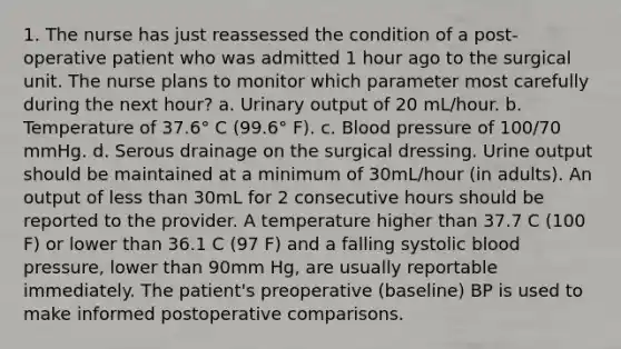 1. The nurse has just reassessed the condition of a post-operative patient who was admitted 1 hour ago to the surgical unit. The nurse plans to monitor which parameter most carefully during the next hour? a. Urinary output of 20 mL/hour. b. Temperature of 37.6° C (99.6° F). c. Blood pressure of 100/70 mmHg. d. Serous drainage on the surgical dressing. Urine output should be maintained at a minimum of 30mL/hour (in adults). An output of less than 30mL for 2 consecutive hours should be reported to the provider. A temperature higher than 37.7 C (100 F) or lower than 36.1 C (97 F) and a falling systolic blood pressure, lower than 90mm Hg, are usually reportable immediately. The patient's preoperative (baseline) BP is used to make informed postoperative comparisons.