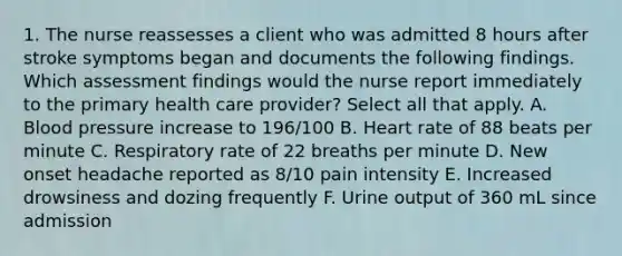 1. The nurse reassesses a client who was admitted 8 hours after stroke symptoms began and documents the following findings. Which assessment findings would the nurse report immediately to the primary health care provider? Select all that apply. A. Blood pressure increase to 196/100 B. Heart rate of 88 beats per minute C. Respiratory rate of 22 breaths per minute D. New onset headache reported as 8/10 pain intensity E. Increased drowsiness and dozing frequently F. Urine output of 360 mL since admission