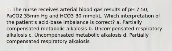 1. The nurse receives arterial blood gas results of pH 7.50, PaCO2 35mm Hg and HCO3 30 mmol/L. Which interpretation of the patient's acid-base imbalance is correct? a. Partially compensated metabolic alkalosis b. Uncompensated respiratory alkalosis c. Uncompensated metabolic alkalosis d. Partially compensated respiratory alkalosis