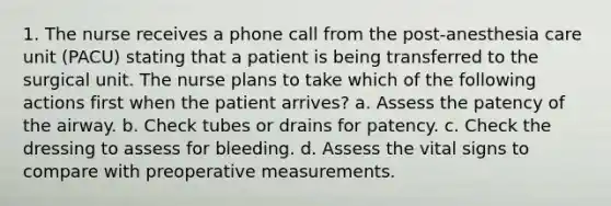 1. The nurse receives a phone call from the post-anesthesia care unit (PACU) stating that a patient is being transferred to the surgical unit. The nurse plans to take which of the following actions first when the patient arrives? a. Assess the patency of the airway. b. Check tubes or drains for patency. c. Check the dressing to assess for bleeding. d. Assess the vital signs to compare with preoperative measurements.