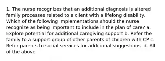 1. The nurse recognizes that an additional diagnosis is altered family processes related to a client with a lifelong disability. Which of the following implementations should the nurse recognize as being important to include in the plan of care? a. Explore potential for additional caregiving support b. Refer the family to a support group of other parents of children with CP c. Refer parents to social services for additional suggestions. d. All of the above